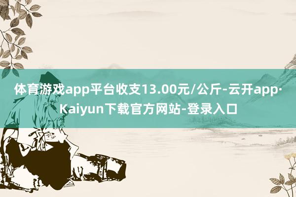 体育游戏app平台收支13.00元/公斤-云开app·Kaiyun下载官方网站-登录入口