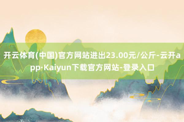 开云体育(中国)官方网站进出23.00元/公斤-云开app·Kaiyun下载官方网站-登录入口