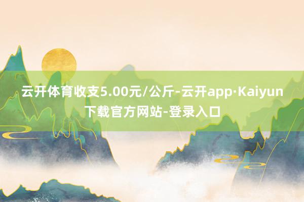 云开体育收支5.00元/公斤-云开app·Kaiyun下载官方网站-登录入口