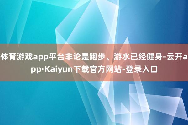 体育游戏app平台非论是跑步、游水已经健身-云开app·Kaiyun下载官方网站-登录入口