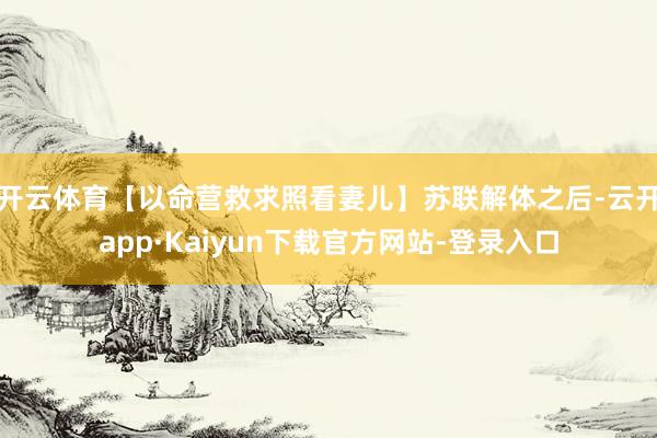 开云体育【以命营救求照看妻儿】苏联解体之后-云开app·Kaiyun下载官方网站-登录入口