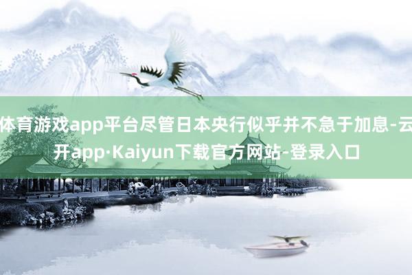 体育游戏app平台尽管日本央行似乎并不急于加息-云开app·Kaiyun下载官方网站-登录入口