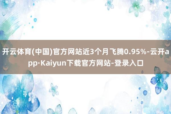 开云体育(中国)官方网站近3个月飞腾0.95%-云开app·Kaiyun下载官方网站-登录入口