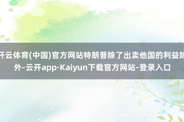 开云体育(中国)官方网站特朗普除了出卖他国的利益除外-云开app·Kaiyun下载官方网站-登录入口