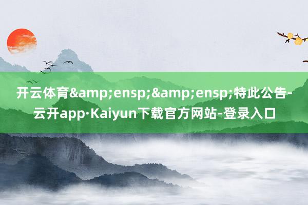 开云体育&ensp;&ensp;特此公告-云开app·Kaiyun下载官方网站-登录入口