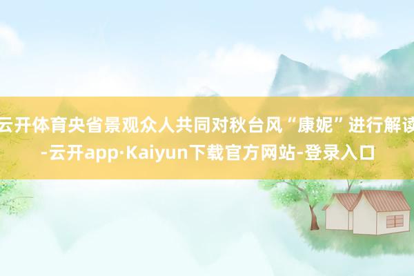 云开体育央省景观众人共同对秋台风“康妮”进行解读-云开app·Kaiyun下载官方网站-登录入口