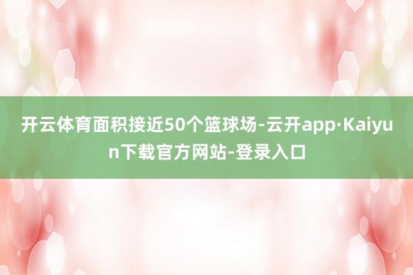 开云体育面积接近50个篮球场-云开app·Kaiyun下载官方网站-登录入口