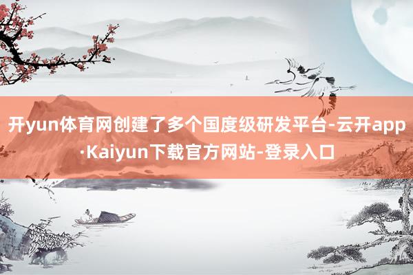 开yun体育网创建了多个国度级研发平台-云开app·Kaiyun下载官方网站-登录入口