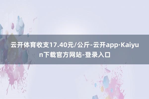 云开体育收支17.40元/公斤-云开app·Kaiyun下载官方网站-登录入口