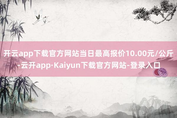 开云app下载官方网站当日最高报价10.00元/公斤-云开app·Kaiyun下载官方网站-登录入口