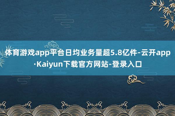 体育游戏app平台日均业务量超5.8亿件-云开app·Kaiyun下载官方网站-登录入口