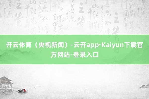 开云体育（央视新闻）-云开app·Kaiyun下载官方网站-登录入口