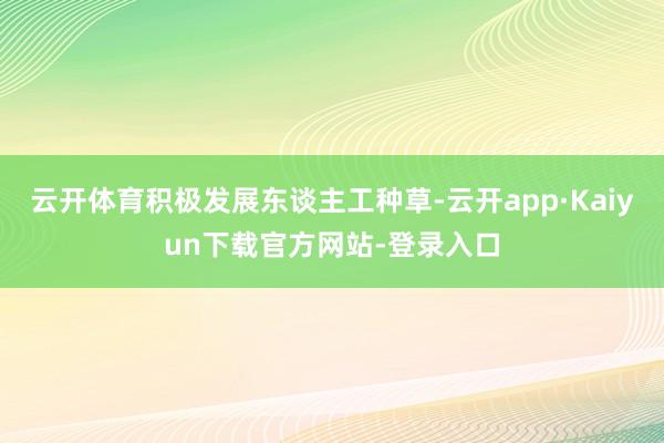 云开体育积极发展东谈主工种草-云开app·Kaiyun下载官方网站-登录入口