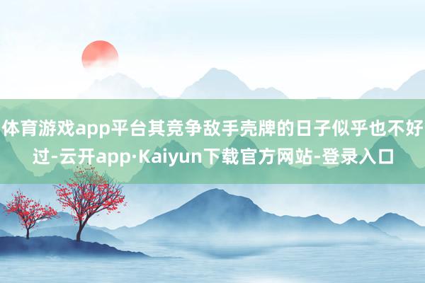 体育游戏app平台　　其竞争敌手壳牌的日子似乎也不好过-云开app·Kaiyun下载官方网站-登录入口