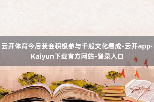 云开体育今后我会积极参与千般文化看成-云开app·Kaiyun下载官方网站-登录入口