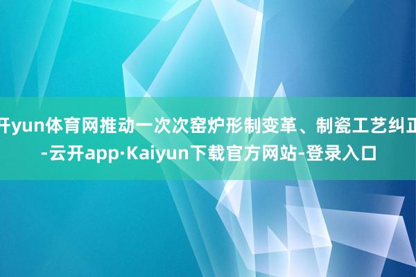 开yun体育网推动一次次窑炉形制变革、制瓷工艺纠正-云开app·Kaiyun下载官方网站-登录入口