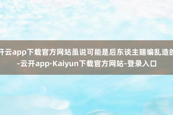 开云app下载官方网站虽说可能是后东谈主瞎编乱造的-云开app·Kaiyun下载官方网站-登录入口