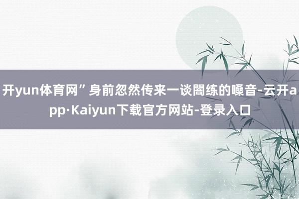 开yun体育网”身前忽然传来一谈闇练的嗓音-云开app·Kaiyun下载官方网站-登录入口