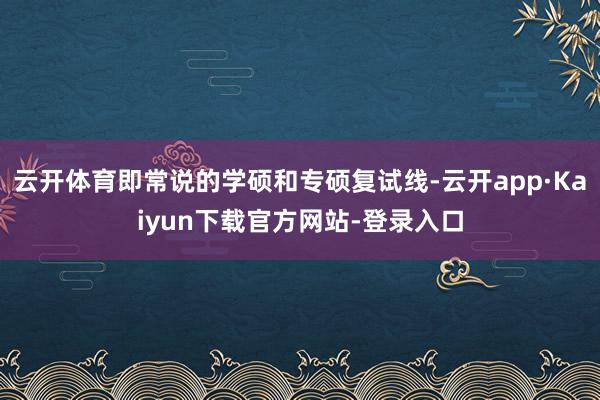 云开体育即常说的学硕和专硕复试线-云开app·Kaiyun下载官方网站-登录入口