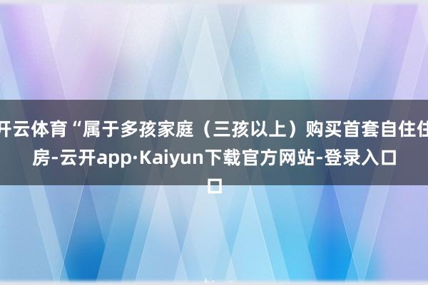 开云体育“属于多孩家庭（三孩以上）购买首套自住住房-云开app·Kaiyun下载官方网站-登录入口