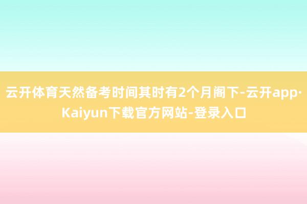 云开体育天然备考时间其时有2个月阁下-云开app·Kaiyun下载官方网站-登录入口