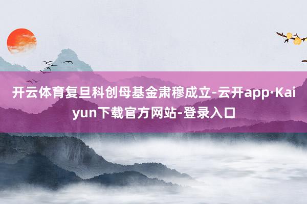 开云体育复旦科创母基金肃穆成立-云开app·Kaiyun下载官方网站-登录入口