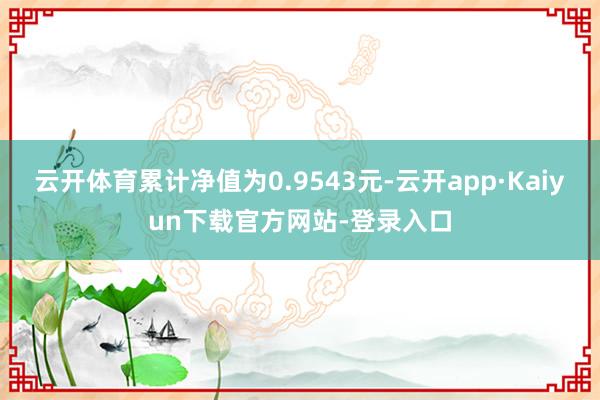 云开体育累计净值为0.9543元-云开app·Kaiyun下载官方网站-登录入口