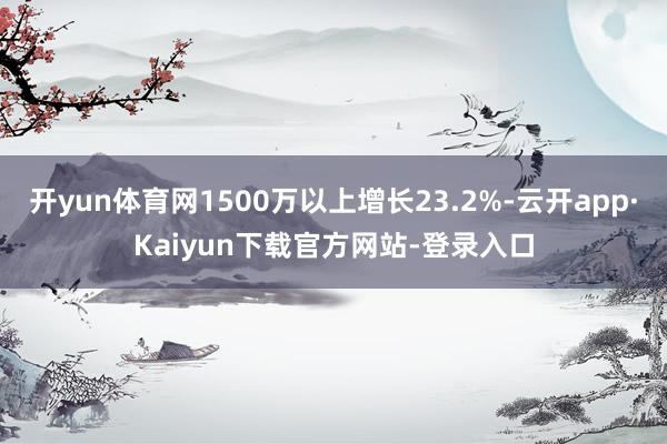 开yun体育网1500万以上增长23.2%-云开app·Kaiyun下载官方网站-登录入口