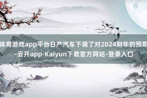 体育游戏app平台日产汽车下调了对2024财年的预期-云开app·Kaiyun下载官方网站-登录入口