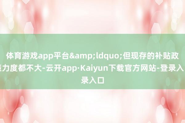 体育游戏app平台&ldquo;但现存的补贴政策力度都不大-云开app·Kaiyun下载官方网站-登录入口