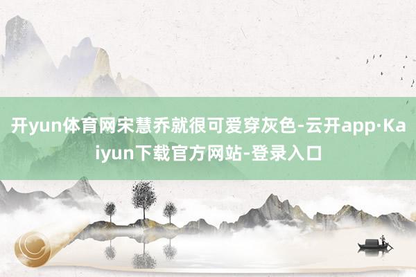 开yun体育网宋慧乔就很可爱穿灰色-云开app·Kaiyun下载官方网站-登录入口