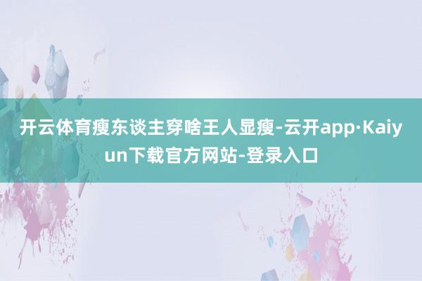 开云体育瘦东谈主穿啥王人显瘦-云开app·Kaiyun下载官方网站-登录入口