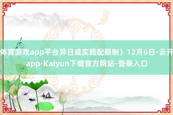 体育游戏app平台异日或实践配额制）12月6日-云开app·Kaiyun下载官方网站-登录入口