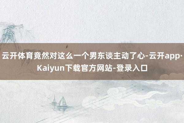 云开体育竟然对这么一个男东谈主动了心-云开app·Kaiyun下载官方网站-登录入口