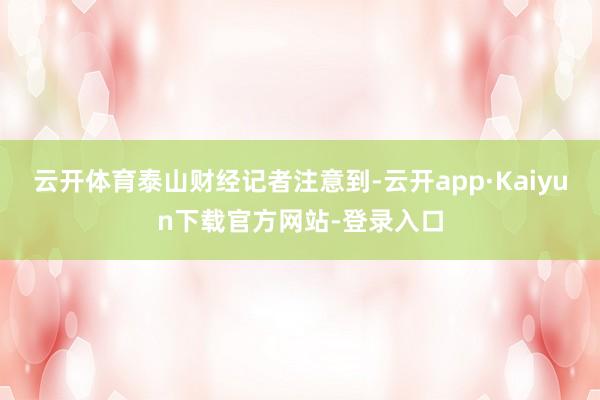 云开体育　　泰山财经记者注意到-云开app·Kaiyun下载官方网站-登录入口