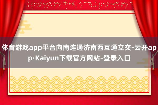 体育游戏app平台向南连通济南西互通立交-云开app·Kaiyun下载官方网站-登录入口