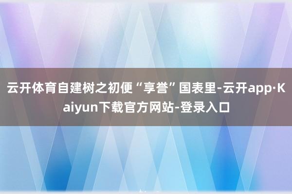 云开体育自建树之初便“享誉”国表里-云开app·Kaiyun下载官方网站-登录入口