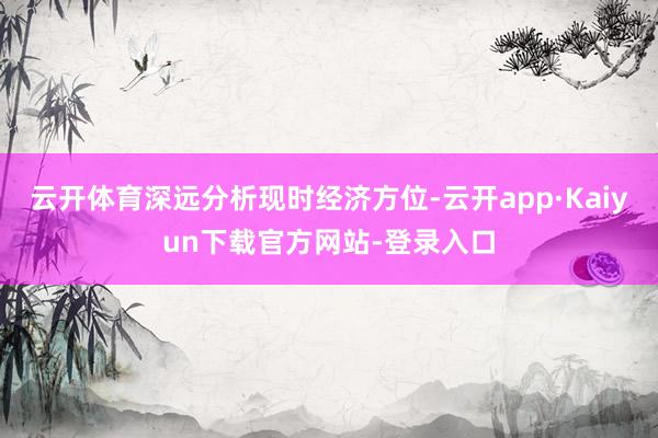 云开体育深远分析现时经济方位-云开app·Kaiyun下载官方网站-登录入口